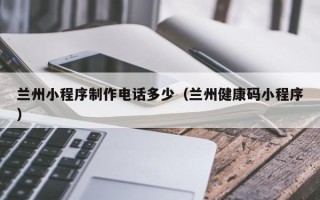 乐清兰州小程序制作电话多少（兰州健康码小程序）